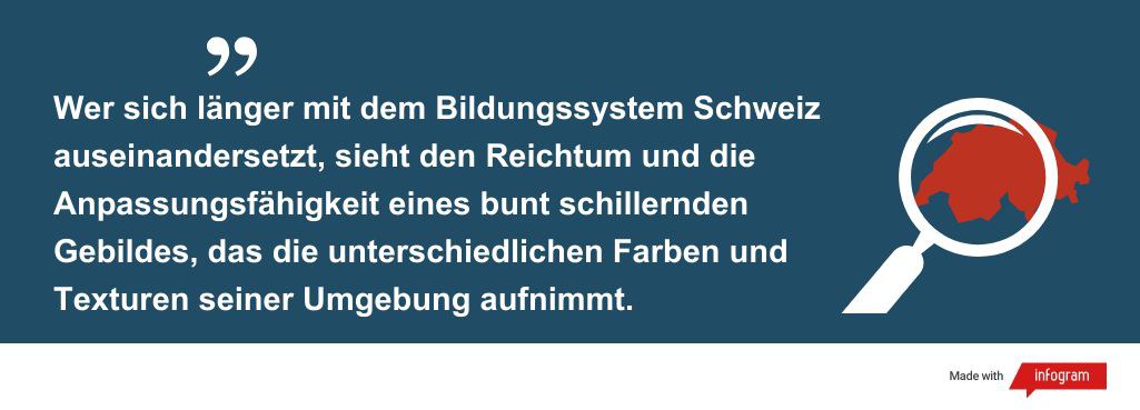 Wer sich länger mit dem Bildungssystem Schweiz auseinandersetzt, sieht den Reichtum und die Anpassungsfähigkeit eines bunt schillernden Gebildes, das die unterschiedlichen Farben und Texturen seiner Umgebung aufnimmt.