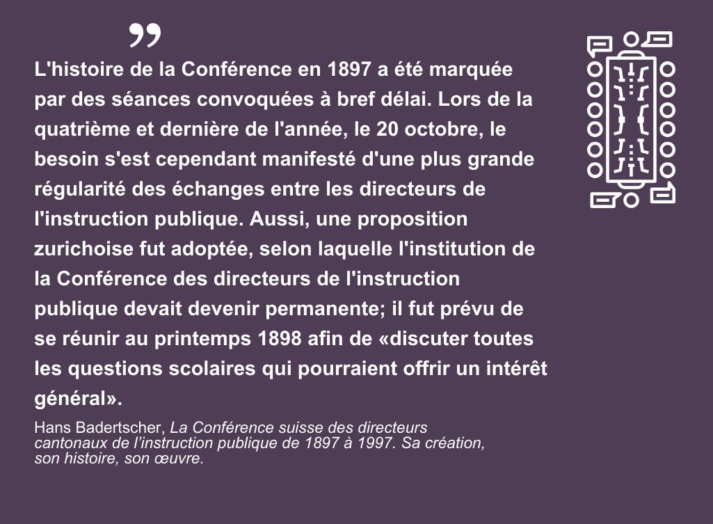 L'histoire de la Conférence en 1897 a été marquée par des séances convoquées à bref délai. Lors de la quatrième et dernière de l'année, le 20 octobre, le besoin s'est cependant manifesté d'une plus grande régularité des échanges entre les directeurs de l'instruction publique. Aussi, une proposition zurichoise fut adoptée, selon laquelle l'institution de la Conférence des directeurs de l'instruction publique devait devenir permanente; il fut prévu de se réunir au printemps 1898 afin de «discuter toutes les questions scolaires qui pourraient offrir un intérêt général». Hans Badertscher, La Conférence suisse des directeurs cantonaux de l’instruction publique de 1897 à 1997. Sa création, son histoire, son œuvre.