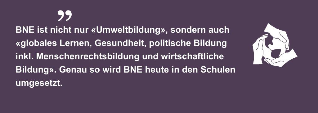 BNE ist nicht nur «Umweltbildung», sondern auch «globales Lernen, Gesundheit, politische Bildung inkl. Menschenrechtsbildung und wirtschaftliche Bildung». Genau so wird BNE heute in den Schulen umgesetzt.